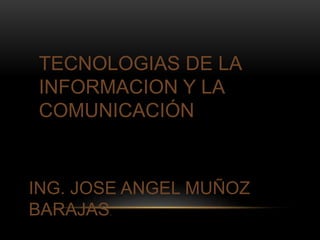 TECNOLOGIAS DE LA 
INFORMACION Y LA 
COMUNICACIÓN 
ING. JOSE ANGEL MUÑOZ 
BARAJAS. 
 