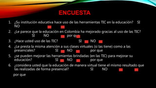 1. ¿Su institución educativa hace uso de las herramientas TIC en la educación? SI
NO
2. ¿Le parece que la educación en Colombia ha mejorado gracias al uso de las TIC?
SI NO por que
3. ¿Hace usted uso de las TIC? SI NO
4. ¿Le presta la misma atención a sus clases virtuales (si las tiene) como a las
presenciales? SI NO por que
5. ¿se pueden mejorar las herramientas brindadas (en las TIC) para mejorar su
educación? SI NO por que
6. ¿considera usted que la educación de manera virtual tiene el mismo resultado que
las realizadas de forma presencial? SI NO
por que
ENCUESTA
 