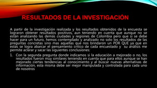 A partir de la investigación realizada y los resultados obtenidos de la encuesta se
lograron obtener resultados positivos, aun teniendo en cuenta que aunque no se
están analizando las demás ciudades y regiones de Colombia pero que si se debe
hacer para un futuro, hemos contemplado y analizado no solo los resultados de las
preguntas concretas sino mas aquellas que nos brindaron un POR QUE ya que en
estas se logra abarcar el pensamiento critico de cada encuestado y su análisis me
permite aclarar y sacar las siguientes conclusiones:
1. Con la segunda pregunta donde indicamos si la educación a mejorado o no, los
resultados fueron muy similares teniendo en cuenta que para ellos aunque se han
mejorado ciertas tendencias al conocimiento y al buscar nuevas alternativas de
información, esta misma debe ser mejor manipulada y controlada para cada uno
de nosotros
RESULTADOS DE LA INVESTIGACIÓN
 
