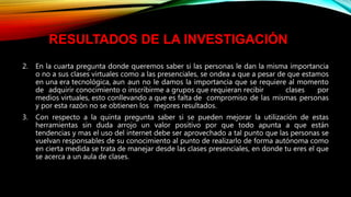 2. En la cuarta pregunta donde queremos saber si las personas le dan la misma importancia
o no a sus clases virtuales como a las presenciales, se ondea a que a pesar de que estamos
en una era tecnológica, aun aun no le damos la importancia que se requiere al momento
de adquirir conocimiento o inscribirme a grupos que requieran recibir clases por
medios virtuales, esto conllevando a que es falta de compromiso de las mismas personas
y por esta razón no se obtienen los mejores resultados.
3. Con respecto a la quinta pregunta saber si se pueden mejorar la utilización de estas
herramientas sin duda arrojo un valor positivo por que todo apunta a que están
tendencias y mas el uso del internet debe ser aprovechado a tal punto que las personas se
vuelvan responsables de su conocimiento al punto de realizarlo de forma autónoma como
en cierta medida se trata de manejar desde las clases presenciales, en donde tu eres el que
se acerca a un aula de clases.
RESULTADOS DE LA INVESTIGACIÓN
 