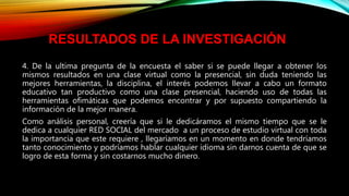 4. De la ultima pregunta de la encuesta el saber si se puede llegar a obtener los
mismos resultados en una clase virtual como la presencial, sin duda teniendo las
mejores herramientas, la disciplina, el interés podemos llevar a cabo un formato
educativo tan productivo como una clase presencial, haciendo uso de todas las
herramientas ofimáticas que podemos encontrar y por supuesto compartiendo la
información de la mejor manera.
Como análisis personal, creería que si le dedicáramos el mismo tiempo que se le
dedica a cualquier RED SOCIAL del mercado a un proceso de estudio virtual con toda
la importancia que este requiere , llegaríamos en un momento en donde tendríamos
tanto conocimiento y podríamos hablar cualquier idioma sin darnos cuenta de que se
logro de esta forma y sin costarnos mucho dinero.
RESULTADOS DE LA INVESTIGACIÓN
 