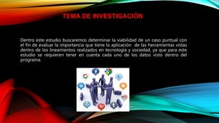 Dentro este estudio buscaremos determinar la viabilidad de un caso puntual con
el fin de evaluar la importancia que tiene la aplicación de las herramientas vistas
dentro de los lineamientos realizados en tecnología y sociedad, ya que para este
estudio se requieren tener en cuenta cada uno de los datos visto dentro del
programa.
TEMA DE INVESTIGACIÓN
 