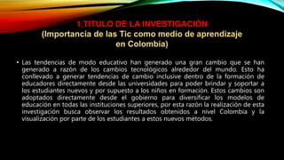 • Las tendencias de modo educativo han generado una gran cambio que se han
generado a razón de los cambios tecnológicos alrededor del mundo. Esto ha
conllevado a generar tendencias de cambio inclusive dentro de la formación de
educadores directamente desde las universidades para poder brindar y soportar a
los estudiantes nuevos y por supuesto a los niños en formación. Estos cambios son
adoptados directamente desde el gobierno para diversificar los modelos de
educación en todas las instituciones superiores, por esta razón la realización de esta
investigación busca observar los resultados obtenidos a nivel Colombia y la
visualización por parte de los estudiantes a estos nuevos métodos.
1.TITULO DE LA INVESTIGACIÓN
(Importancia de las Tic como medio de aprendizaje
en Colombia)
 