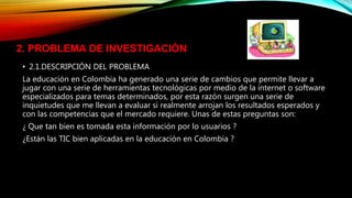 • 2.1.DESCRIPCIÓN DEL PROBLEMA
La educación en Colombia ha generado una serie de cambios que permite llevar a
jugar con una serie de herramientas tecnológicas por medio de la internet o software
especializados para temas determinados, por esta razón surgen una serie de
inquietudes que me llevan a evaluar si realmente arrojan los resultados esperados y
con las competencias que el mercado requiere. Unas de estas preguntas son:
¿ Que tan bien es tomada esta información por lo usuarios ?
¿Están las TIC bien aplicadas en la educación en Colombia ?
2. PROBLEMA DE INVESTIGACIÓN
 