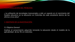 • 2.2.FORMULACIÓN DEL PROBLEMA
¿ La utilización de tecnologías transversales a sido un soporte en el crecimiento del
modelo educativo en la educación en Colombia de cada estudiante dentro de los
últimos cinco años?
3. OBJETIVOS DE LA INVESTIGACIÓN
3.1 Objetivo General
Analizar el conocimiento adquirido tomando la educación desde el modelo de la
aplicabilidad de las TIC en Colombia.
 