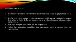 3.2 Objetivos Específicos
1. Recolectar información relacionada a los últimos años desde la aplicabilidad de las
TIC
2. Diseñar una encuesta con preguntas cerradas y abiertas de manera que pueda
determinar la visión de las personas frente a la educación generada por medios
tecnológicos.
3. Investigar la importancia de las TIC en las personas.
4. Evaluar los resultados obtenidos para determinar nuestro planteamiento de
investigación.
 