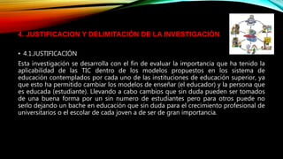 • 4.1.JUSTIFICACIÓN
Esta investigación se desarrolla con el fin de evaluar la importancia que ha tenido la
aplicabilidad de las TIC dentro de los modelos propuestos en los sistema de
educación contemplados por cada uno de las instituciones de educación superior, ya
que esto ha permitido cambiar los modelos de enseñar (el educador) y la persona que
es educada (estudiante). Llevando a cabo cambios que sin duda pueden ser tomados
de una buena forma por un sin numero de estudiantes pero para otros puede no
serlo dejando un bache en educación que sin duda para el crecimiento profesional de
universitarios o el escolar de cada joven a de ser de gran importancia.
4. JUSTIFICACION Y DELIMITACIÓN DE LA INVESTIGACIÓN
 