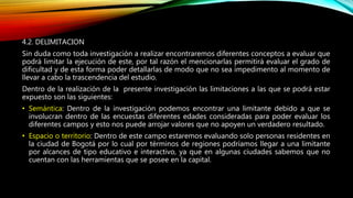 4.2. DELIMITACION
Sin duda como toda investigación a realizar encontraremos diferentes conceptos a evaluar que
podrá limitar la ejecución de este, por tal razón el mencionarlas permitirá evaluar el grado de
dificultad y de esta forma poder detallarlas de modo que no sea impedimento al momento de
llevar a cabo la trascendencia del estudio.
Dentro de la realización de la presente investigación las limitaciones a las que se podrá estar
expuesto son las siguientes:
• Semántica: Dentro de la investigación podemos encontrar una limitante debido a que se
involucran dentro de las encuestas diferentes edades consideradas para poder evaluar los
diferentes campos y esto nos puede arrojar valores que no apoyen un verdadero resultado.
• Espacio o territorio: Dentro de este campo estaremos evaluando solo personas residentes en
la ciudad de Bogotá por lo cual por términos de regiones podríamos llegar a una limitante
por alcances de tipo educativo e interactivo, ya que en algunas ciudades sabemos que no
cuentan con las herramientas que se posee en la capital.
 