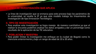 • La línea de investigación que se enmarca para este proceso bajo los parámetros de
la universidad, se resalta la IP ya que este modelo trabaja los lineamientos de
investigación de tipo Innovación Tecnológica.
• Para analizar esta investigación se logra maneja de manera cuantitativa ya que al
realizar la encuesta podemos analizar los datos arrojados y dar un porcentaje como
resultado de la aplicación de las TIC educativo.
• Para poder limitar la investigación me enfoque en la ciudad de Bogotá como lo
mencione anteriormente y bajo un rango de edad de 10 a 30 años.
5. LINEA DE INVESTIGACIÓN QUE APLICA
6. TIPO DE INVESTIGACIÓN
7. POBLACION Y MUESTRA
 