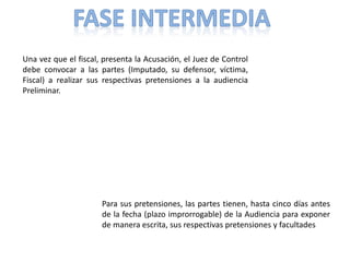 Una vez que el fiscal, presenta la Acusación, el Juez de Control
debe convocar a las partes (Imputado, su defensor, víctima,
Fiscal) a realizar sus respectivas pretensiones a la audiencia
Preliminar.
Para sus pretensiones, las partes tienen, hasta cinco días antes
de la fecha (plazo improrrogable) de la Audiencia para exponer
de manera escrita, sus respectivas pretensiones y facultades
 