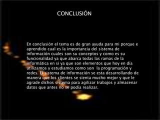 En conclusión el tema es de gran ayuda para mi porque e
aprendido cual es la importancia del sistema de
información cuales son su conceptos y como es su
funcionalidad ya que abarca todas las ramas de la
informática en si ya que son elementos que hoy en día
utilizamos y estudiamos como son la programación y
redes. El sistema de información se esta desarrollando de
manera que los clientes se sienta mucho mejor y que le
agrade dichos sistema para agilizar trabajos y almacenar
datos que antes no se podía realizar.
CONCLUSIÓN
 