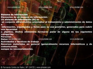 Sistema de información
Elementos de un sistema de información.
Un sistema de información (SI) es
un conjunto de elementos orientados al tratamiento y administración de datos
e
información, organizados y listos para su uso posterior, generados para cubrir
una necesidad
u objetivo. Dichos elementos formarán parte de alguna de las siguientes
categorías:
Personas
Datos
Actividades o técnicas de trabajo
Recursos materiales en general (generalmente recursos informáticos y de
comunicación,
aunque no necesariamente).
 
