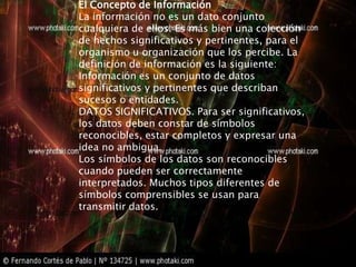El Concepto de Información
La información no es un dato conjunto
cualquiera de ellos. Es más bien una colección
de hechos significativos y pertinentes, para el
organismo u organización que los percibe. La
definición de información es la siguiente:
Información es un conjunto de datos
significativos y pertinentes que describan
sucesos o entidades.
DATOS SIGNIFICATIVOS. Para ser significativos,
los datos deben constar de símbolos
reconocibles, estar completos y expresar una
idea no ambigua.
Los símbolos de los datos son reconocibles
cuando pueden ser correctamente
interpretados. Muchos tipos diferentes de
símbolos comprensibles se usan para
transmitir datos.
 