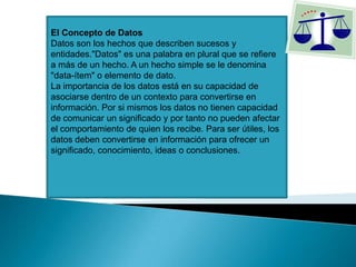 El Concepto de Datos
Datos son los hechos que describen sucesos y
entidades."Datos" es una palabra en plural que se refiere
a más de un hecho. A un hecho simple se le denomina
"data-ítem" o elemento de dato.
La importancia de los datos está en su capacidad de
asociarse dentro de un contexto para convertirse en
información. Por si mismos los datos no tienen capacidad
de comunicar un significado y por tanto no pueden afectar
el comportamiento de quien los recibe. Para ser útiles, los
datos deben convertirse en información para ofrecer un
significado, conocimiento, ideas o conclusiones.
 