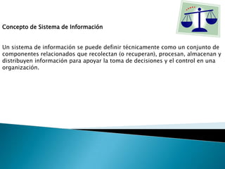 Concepto de Sistema de Información
Un sistema de información se puede definir técnicamente como un conjunto de
componentes relacionados que recolectan (o recuperan), procesan, almacenan y
distribuyen información para apoyar la toma de decisiones y el control en una
organización.
 