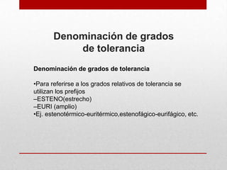 Denominación de grados
           de tolerancia
Denominación de grados de tolerancia

•Para referirse a los grados relativos de tolerancia se
utilizan los prefijos
–ESTENO(estrecho)
–EURI (amplio)
•Ej. estenotérmico-euritérmico,estenofágico-eurifágico, etc.
 