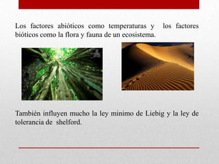 Los factores abióticos como temperaturas y los factores
bióticos como la flora y fauna de un ecosistema.




También influyen mucho la ley minimo de Liebig y la ley de
tolerancia de shelford.
 