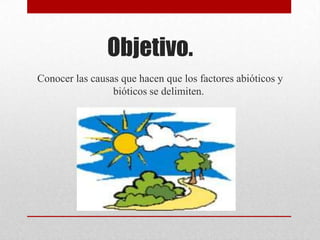 Objetivo.
Conocer las causas que hacen que los factores abióticos y
                 bióticos se delimiten.
 