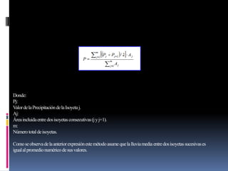Donde:
Pj:
ValordelaPrecipitacióndelaIsoyetaj.
Aj:
Áreaincluidaentredosisoyetasconsecutivas(jyj+1).
m:
Númerototaldeisoyetas.
Comoseobservadelaanteriorexpresiónestemétodoasumequelalluviamediaentredosisoyetassucesivases
igualalpromedionuméricodesusvalores.
 