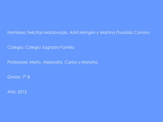Nombres: Felicitas Maldonado, Abril Mangini y Martina Posadas Camino


Colegio: Colegio Sagrada Familia


Profesores: Mario, Alejandro, Carlos y Mariano


Grado: 7º B


Año: 2012
 