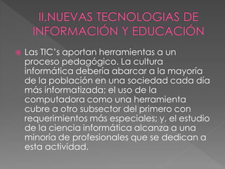    Las TIC’s aportan herramientas a un
    proceso pedagógico. La cultura
    informática debería abarcar a la mayoría
    de la población en una sociedad cada día
    más informatizada; el uso de la
    computadora como una herramienta
    cubre a otro subsector del primero con
    requerimientos más especiales; y, el estudio
    de la ciencia informática alcanza a una
    minoría de profesionales que se dedican a
    esta actividad.
 