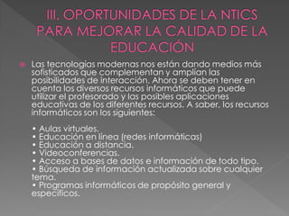    Las tecnologías modernas nos están dando medios más
    sofisticados que complementan y amplían las
    posibilidades de interacción. Ahora se deben tener en
    cuenta los diversos recursos informáticos que puede
    utilizar el profesorado y las posibles aplicaciones
    educativas de los diferentes recursos. A saber, los recursos
    informáticos son los siguientes:
    • Aulas virtuales.
    • Educación en línea (redes informáticas)
    • Educación a distancia.
    • Videoconferencias.
    • Acceso a bases de datos e información de todo tipo.
    • Búsqueda de información actualizada sobre cualquier
    tema.
    • Programas informáticos de propósito general y
    específicos.
 