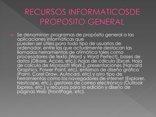    Se denominan programas de propósito general a las
    aplicaciones informáticas que
    pueden ser útiles para todo tipo de usuarios de
    ordenador, entre las que actualmente destacan las
    llamadas herramientas de ofimática tales como
    procesadores de texto (Word y Word Perfect), bases de
    datos (DBase, Acces, etc.), hojas de cálculo (Excel, Hoja
    de calculo de Microsoft Work.), presentaciones (Harvard
    Graphics, Power Point, etc), entornos de diseño gráfico
    (Paint, Corel Draw, Autocad, etc) y otro tipo de
    herramientas como los navegadores de internet (Explorer,
    Nestcape, etc.), gestores de correo electrónico (Outlook
    Express, etc.) y recursos para la edición y diseño de
    páginas Web (FrontPage, etc).
 
