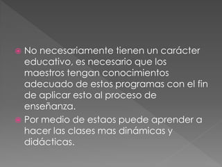  No necesariamente tienen un carácter
  educativo, es necesario que los
  maestros tengan conocimientos
  adecuado de estos programas con el fin
  de aplicar esto al proceso de
  enseñanza.
 Por medio de estaos puede aprender a
  hacer las clases mas dinámicas y
  didácticas.
 
