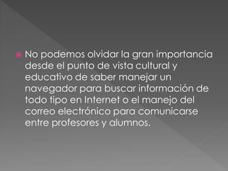    No podemos olvidar la gran importancia
    desde el punto de vista cultural y
    educativo de saber manejar un
    navegador para buscar información de
    todo tipo en Internet o el manejo del
    correo electrónico para comunicarse
    entre profesores y alumnos.
 