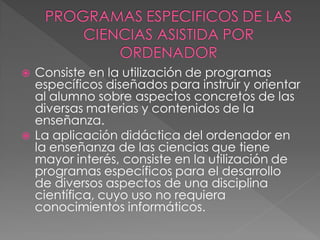    Consiste en la utilización de programas
    específicos diseñados para instruir y orientar
    al alumno sobre aspectos concretos de las
    diversas materias y contenidos de la
    enseñanza.
   La aplicación didáctica del ordenador en
    la enseñanza de las ciencias que tiene
    mayor interés, consiste en la utilización de
    programas específicos para el desarrollo
    de diversos aspectos de una disciplina
    científica, cuyo uso no requiera
    conocimientos informáticos.
 