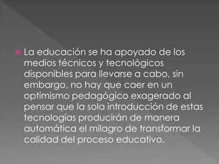    La educación se ha apoyado de los
    medios técnicos y tecnológicos
    disponibles para llevarse a cabo, sin
    embargo, no hay que caer en un
    optimismo pedagógico exagerado al
    pensar que la sola introducción de estas
    tecnologías producirán de manera
    automática el milagro de transformar la
    calidad del proceso educativo.
 
