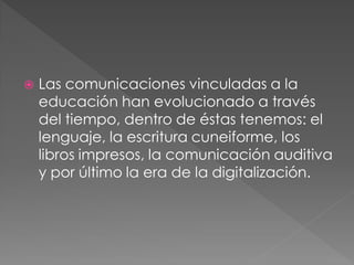    Las comunicaciones vinculadas a la
    educación han evolucionado a través
    del tiempo, dentro de éstas tenemos: el
    lenguaje, la escritura cuneiforme, los
    libros impresos, la comunicación auditiva
    y por último la era de la digitalización.
 