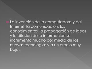    La invención de la computadora y del
    Internet, la comunicación, los
    conocimientos, la propagación de ideas
    y la difusión de la información se
    incremento mucho por medio de las
    nuevas tecnologías y a un precio muy
    bajo.
 