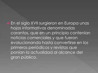    En el siglo XVII surgieron en Europa unas
    hojas informativas denominadas
    corantos, que en un principio contenían
    noticias comerciales y que fueron
    evolucionando hasta convertirse en los
    primeros periódicos y revistas que
    ponían la actualidad al alcance del
    gran público.
 