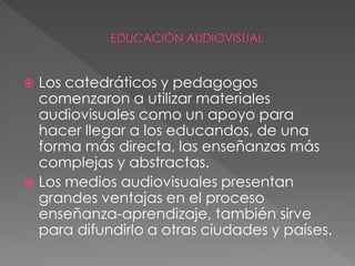  Los catedráticos y pedagogos
  comenzaron a utilizar materiales
  audiovisuales como un apoyo para
  hacer llegar a los educandos, de una
  forma más directa, las enseñanzas más
  complejas y abstractas.
 Los medios audiovisuales presentan
  grandes ventajas en el proceso
  enseñanza-aprendizaje, también sirve
  para difundirlo a otras ciudades y países.
 