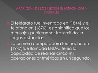  El telégrafo fue inventado en (1844) y el
  teléfono en (1876), esto significo que los
  mensajes pudieran ser transmitidos a
  largas distancias.
 La primera computadora fue hecha en
  (1947)fue llamada ENIAC tenía la
  capacidad de realizar cinco mil
  operaciones aritméticas en un segundo.
 