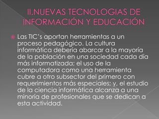 II.NUEVAS TECNOLOGIAS DE INFORMACIÓN Y EDUCACIÓNLas TIC’s aportan herramientas a un proceso pedagógico. La cultura informática debería abarcar a la mayoría de la población en una sociedad cada día más informatizada; el uso de la computadora como una herramienta cubre a otro subsector del primero con requerimientos más especiales; y, el estudio de la ciencia informática alcanza a una minoría de profesionales que se dedican a esta actividad.