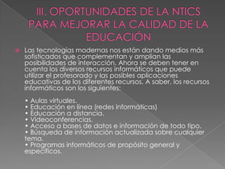 III. OPORTUNIDADES DE LA NTICS PARA MEJORAR LA CALIDAD DE LA EDUCACIÓNLas tecnologías modernas nos están dando medios más sofisticados que complementan y amplían las posibilidades de interacción. Ahora se deben tener en cuenta los diversos recursos informáticos que puede utilizar el profesorado y las posibles aplicaciones educativas de los diferentes recursos. A saber, los recursos informáticos son los siguientes:• Aulas virtuales.• Educación en línea (redes informáticas)• Educación a distancia. • Videoconferencias.• Acceso a bases de datos e información de todo tipo.• Búsqueda de información actualizada sobre cualquier tema. • Programas informáticos de propósito general y específicos.