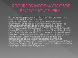 RECURSOS INFORMATICOSDE PROPOSITO GENERALSe denominan programas de propósito general a las aplicaciones informáticas quepueden ser útiles para todo tipo de usuarios de ordenador, entre las que actualmente destacan las llamadas herramientas de ofimática tales como procesadores de texto (Word y Word Perfect), bases de datos (DBase, Acces, etc.), hojas de cálculo (Excel, Hoja de calculo de Microsoft Work.), presentaciones (Harvard Graphics, Power Point, etc), entornos de diseño gráfico (Paint, Corel Draw, Autocad, etc) y otro tipo de herramientas como los navegadores de internet (Explorer, Nestcape, etc.), gestores de correo electrónico (Outlook Express, etc.) y recursos para la edición y diseño de páginas Web (FrontPage, etc).