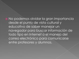 No podemos olvidar la gran importancia desde el punto de vista cultural y educativo de saber manejar un navegador para buscar información de todo tipo en Internet o el manejo del correo electrónico para comunicarse entre profesores y alumnos.