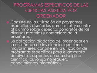 PROGRAMAS ESPECIFICOS DE LAS CIENCIAS ASISTIDA POR ORDENADORConsiste en la utilización de programas específicos diseñados para instruir y orientar al alumno sobre aspectos concretos de las diversas materias y contenidos de la enseñanza.La aplicación didáctica del ordenador en la enseñanza de las ciencias que tiene mayor interés, consiste en la utilización de programas específicos para el desarrollo de diversos aspectos de una disciplina científica, cuyo uso no requiera conocimientos informáticos.