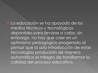 La educación se ha apoyado de los medios técnicos y tecnológicos disponibles para llevarse a cabo, sin embargo, no hay que caer en un optimismo pedagógico exagerado al pensar que la sola introducción de estas tecnologías producirán de manera automática el milagro de transformar la calidad del proceso educativo.