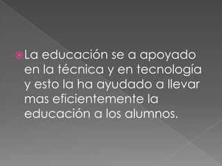 La educación se a apoyado en la técnica y en tecnología y esto la ha ayudado a llevar mas eficientemente la educación a los alumnos.