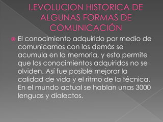I.EVOLUCION HISTORICA DE ALGUNAS FORMAS DE COMUNICACIÓNEl conocimiento adquirido por medio de comunicarnos con los demás se acumula en la memoria, y esto permite que los conocimientos adquiridos no se olviden. Así fue posible mejorar la calidad de vida y el ritmo de la técnica. En el mundo actual se hablan unas 3000 lenguas y dialectos.