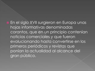 En el siglo XVII surgieron en Europa unas hojas informativas denominadas corantos, que en un principio contenían noticias comerciales y que fueron evolucionando hasta convertirse en los primeros periódicos y revistas que ponían la actualidad al alcance del gran público.
