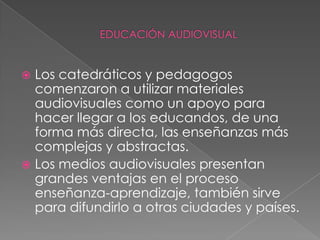 EDUCACIÓN AUDIOVISUALLos catedráticos y pedagogos comenzaron a utilizar materiales audiovisuales como un apoyo para hacer llegar a los educandos, de una forma más directa, las enseñanzas más complejas y abstractas.Los medios audiovisuales presentan grandes ventajas en el proceso enseñanza-aprendizaje, también sirve para difundirlo a otras ciudades y países.