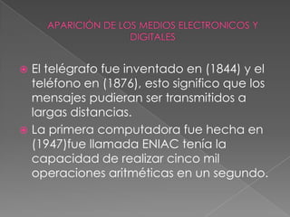 APARICIÓN DE LOS MEDIOS ELECTRONICOS Y DIGITALESEl telégrafo fue inventado en (1844) y el teléfono en (1876), esto significo que los mensajes pudieran ser transmitidos a largas distancias.La primera computadora fue hecha en (1947)fue llamada ENIAC tenía la capacidad de realizar cinco mil operaciones aritméticas en un segundo.