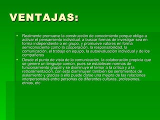 VENTAJAS: Realmente promueve la construcción de conocimiento porque obliga a activar el pensamiento individual, a buscar formas de investigar sea en forma independiente o en grupo, y promueve valores en forma semiconsciente como la cooperación, la responsabilidad, la comunicación, el trabajo en equipo, la autoevaluación individual y de los compañeros  Desde el punto de vista de la comunicación, la colaboración propicia que se genere un lenguaje común, pues se establecen normas de funcionamiento grupal y se disminuye el temor a la crítica y a la retroalimentación, con esto disminuyen también los sentimientos de aislamiento y gracias a ello puede darse una mejora de las relaciones interpersonales entre personas de diferentes culturas, profesiones, etnias, etc  