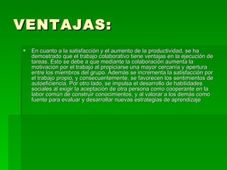 VENTAJAS: En cuanto a la satisfacción y el aumento de la productividad, se ha demostrado que el trabajo colaborativo tiene ventajas en la ejecución de tareas. Esto se debe a que mediante la colaboración aumenta la motivación por el trabajo al propiciarse una mayor cercanía y apertura entre los miembros del grupo. Además se incrementa la satisfacción por el trabajo propio, y consecuentemente, se favorecen los sentimientos de autoeficiencia. Por otro lado, se impulsa el desarrollo de habilidades sociales al exigir la aceptación de otra persona como cooperante en la labor común de construir conocimientos, y al valorar a los demás como fuente para evaluar y desarrollar nuevas estrategias de aprendizaje  