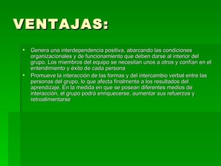 VENTAJAS: Genera una interdependencia positiva, abarcando las condiciones organizacionales y de funcionamiento que deben darse al interior del grupo. Los miembros del equipo se necesitan unos a otros y confían en el entendimiento y éxito de cada persona  Promueve la interacción de las formas y del intercambio verbal entre las personas del grupo, lo que afecta finalmente a los resultados del aprendizaje. En la medida en que se posean diferentes medios de interacción, el grupo podrá enriquecerse, aumentar sus refuerzos y retroalimentarse  